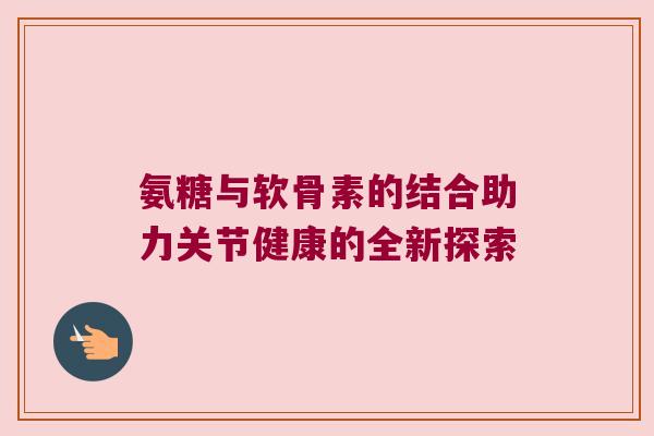 氨糖与软骨素的结合助力关节健康的全新探索