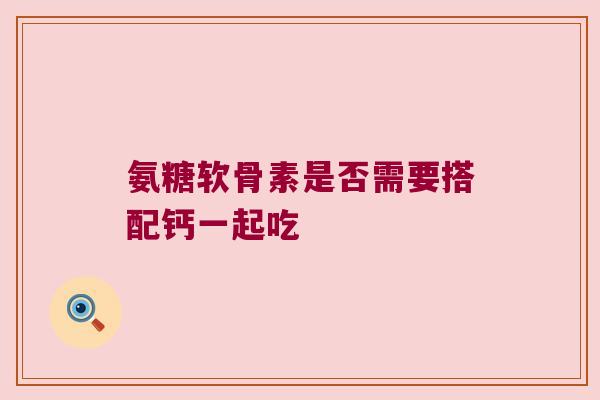氨糖软骨素是否需要搭配钙一起吃 氨糖软骨素是否需要搭配钙一起吃