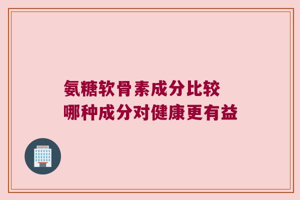氨糖软骨素成分比较 哪种成分对健康更有益