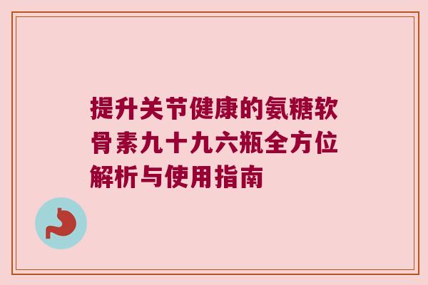 提升关节健康的氨糖软骨素九十九六瓶全方位解析与使用指南
