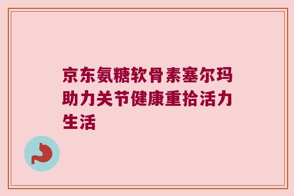 京东氨糖软骨素塞尔玛助力关节健康重拾活力生活
