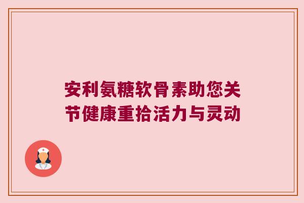 安利氨糖软骨素助您关节健康重拾活力与灵动 安利氨糖软骨素助您关节健康重拾活力与灵动