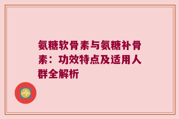 氨糖软骨素与氨糖补骨素:功效特点及适用人群全解析 氨糖软骨素与氨糖补骨素:功效特点及适用人群全解析
