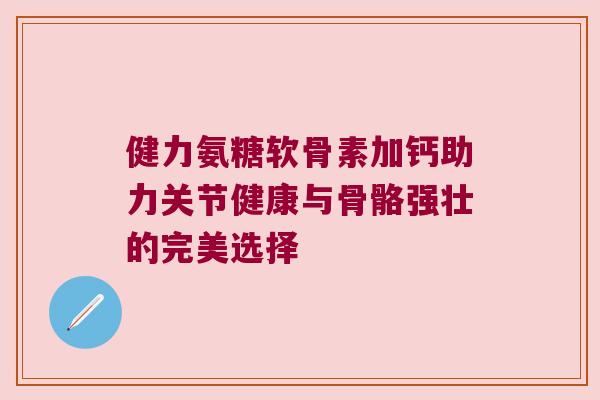 健力氨糖软骨素加钙助力关节健康与骨骼强壮的完美选择