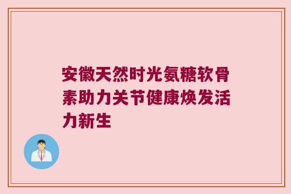 安徽天然时光氨糖软骨素助力关节健康焕发活力新生