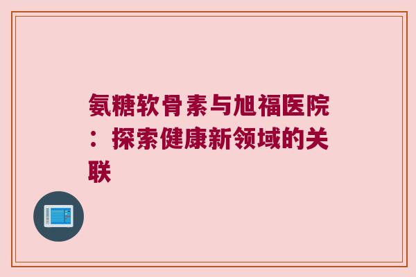 氨糖软骨素与旭福医院:探索健康新领域的关联 氨糖软骨素与旭福医院:探索健康新领域的关联
