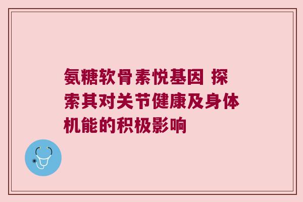 氨糖软骨素悦基因 探索其对关节健康及身体机能的积极影响