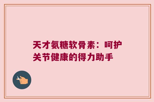天才氨糖软骨素:呵护关节健康的得力助手 天才氨糖软骨素:呵护关节健康的得力助手