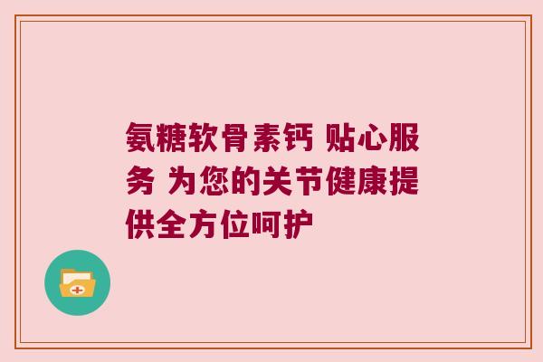 氨糖软骨素钙 贴心服务 为您的关节健康提供全方位呵护 氨糖软骨素钙 贴心服务 为您的关节健康提供全方位呵护