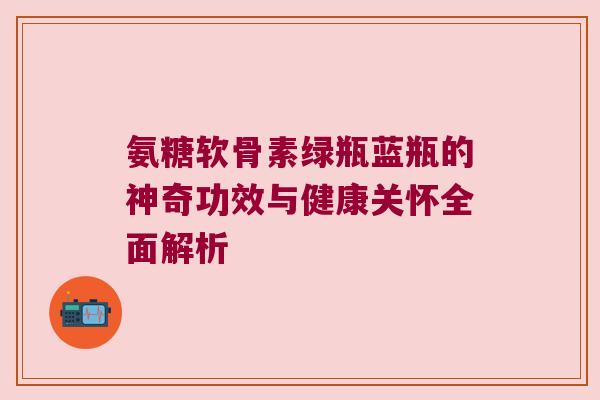 氨糖软骨素绿瓶蓝瓶的神奇功效与健康关怀全面解析