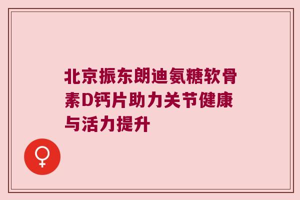 北京振东朗迪氨糖软骨素D钙片助力关节健康与活力提升 北京振东朗迪氨糖软骨素D钙片助力关节健康与活力提升