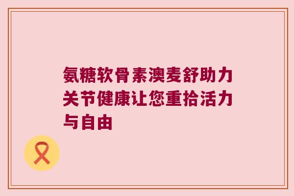 氨糖软骨素澳麦舒助力关节健康让您重拾活力与自由
