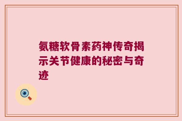 氨糖软骨素药神传奇揭示关节健康的秘密与奇迹