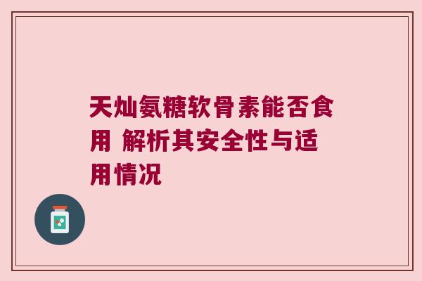 天灿氨糖软骨素能否食用 解析其安全性与适用情况 天灿氨糖软骨素能否食用 解析其安全性与适用情况