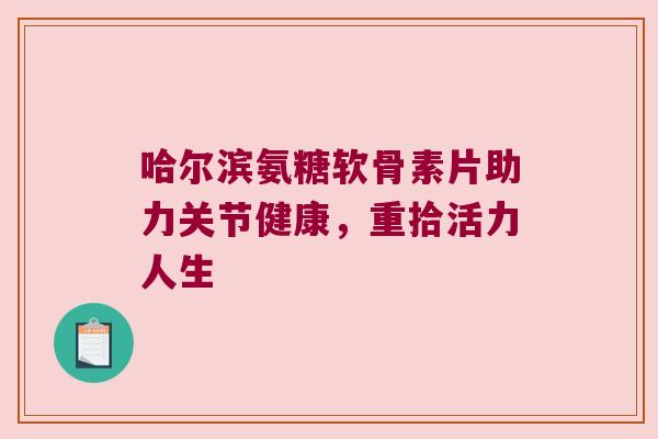 哈尔滨氨糖软骨素片助力关节健康,重拾活力人生