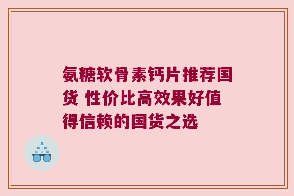 氨糖软骨素钙片推荐国货 性价比高效果好值得信赖的国货之选 氨糖软骨素钙片推荐国货 性价比高效果好值得信赖的国货之选