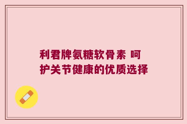 利君牌氨糖软骨素 呵护关节健康的优质选择 利君牌氨糖软骨素 呵护关节健康的优质选择