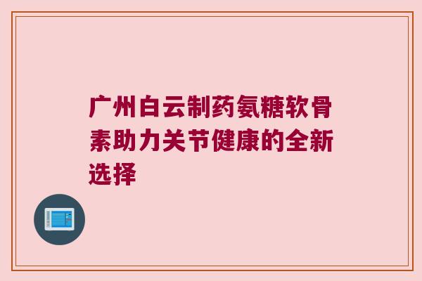 广州白云制药氨糖软骨素助力关节健康的全新选择 广州白云制药氨糖软骨素助力关节健康的全新选择