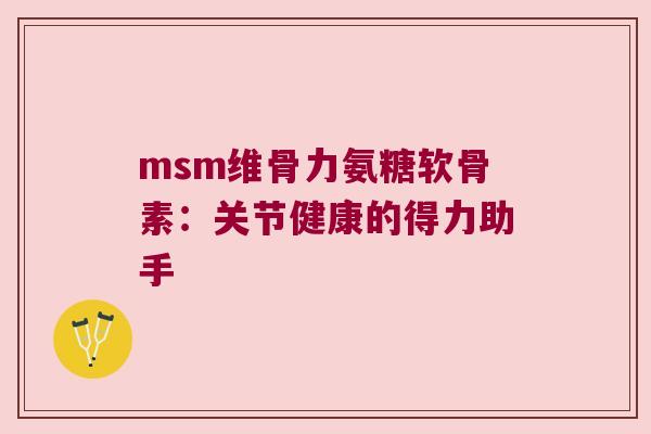 msm维骨力氨糖软骨素:关节健康的得力助手 msm维骨力氨糖软骨素:关节健康的得力助手