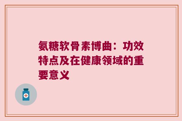 氨糖软骨素博曲:功效特点及在健康领域的重要意义 氨糖软骨素博曲:功效特点及在健康领域的重要意义