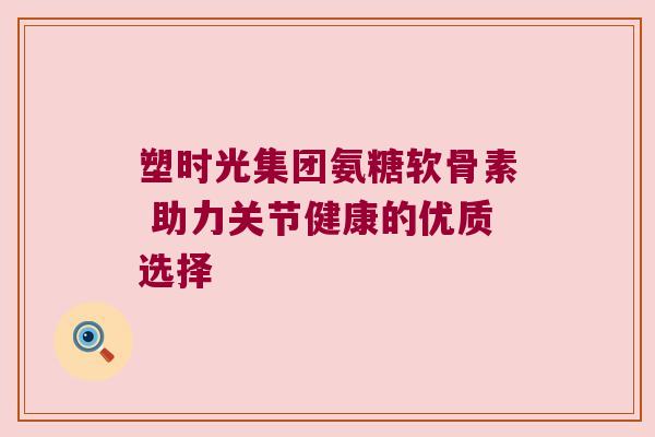 塑时光集团氨糖软骨素 助力关节健康的优质选择 塑时光集团氨糖软骨素 助力关节健康的优质选择