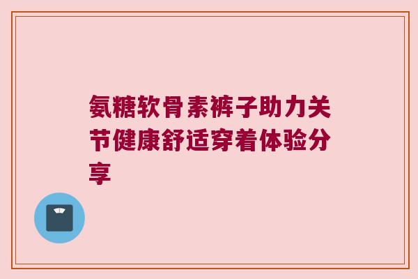 氨糖软骨素裤子助力关节健康舒适穿着体验分享 氨糖软骨素裤子助力关节健康舒适穿着体验分享