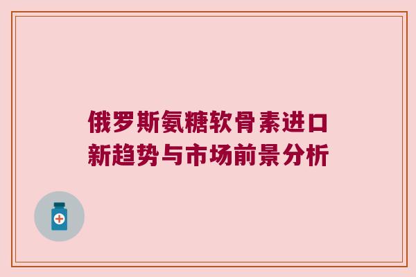 俄罗斯氨糖软骨素进口新趋势与市场前景分析 俄罗斯氨糖软骨素进口新趋势与市场前景分析