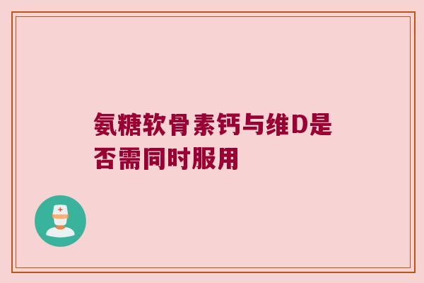 氨糖软骨素钙与维D是否需同时服用 氨糖软骨素钙与维D是否需同时服用