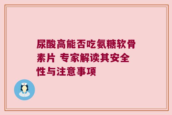 尿酸高能否吃氨糖软骨素片 专家解读其安全性与注意事项