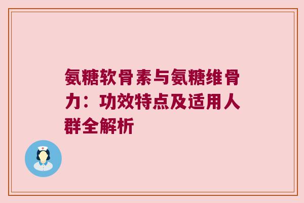 氨糖软骨素与氨糖维骨力:功效特点及适用人群全解析 氨糖软骨素与氨糖维骨力:功效特点及适用人群全解析