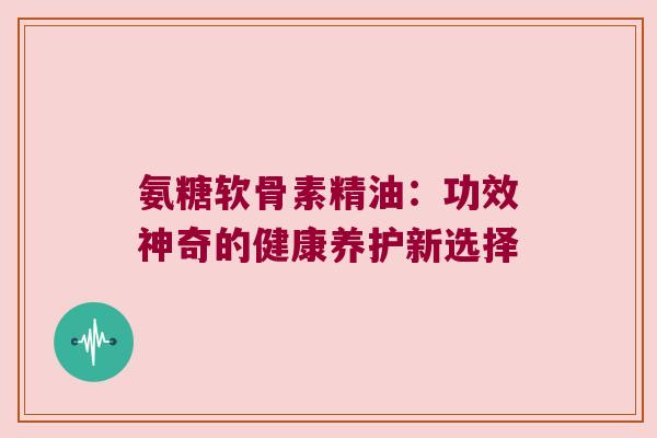 氨糖软骨素精油:功效神奇的健康养护新选择
