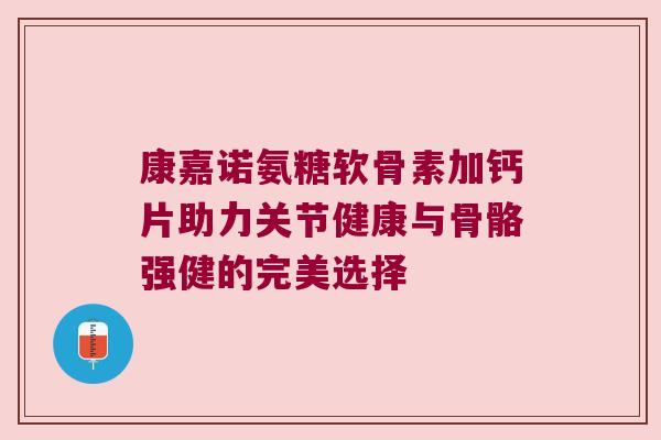 康嘉诺氨糖软骨素加钙片助力关节健康与骨骼强健的完美选择