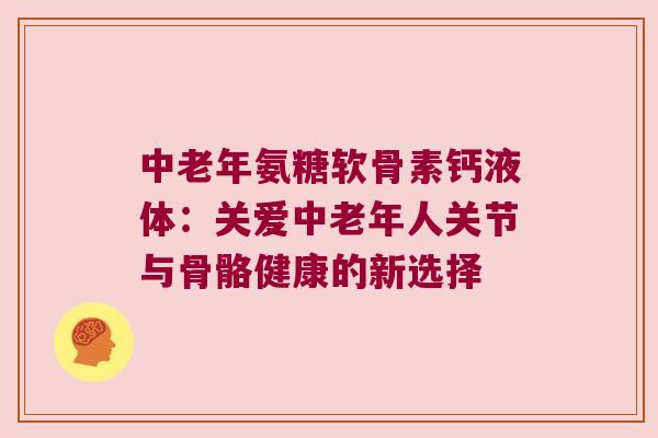 中老年氨糖软骨素钙液体:关爱中老年人关节与骨骼健康的新选择 中老年氨糖软骨素钙液体:关爱中老年人关节与骨骼健康的新选择