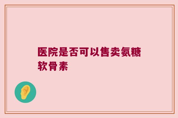 医院是否可以售卖氨糖软骨素