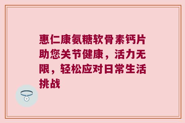 惠仁康氨糖软骨素钙片助您关节健康,活力无限,轻松应对日常生活挑战