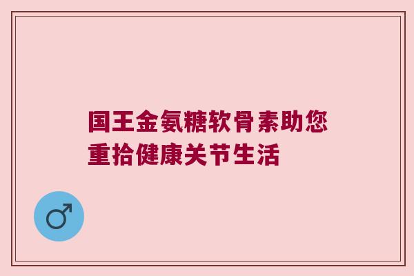 国王金氨糖软骨素助您重拾健康关节生活