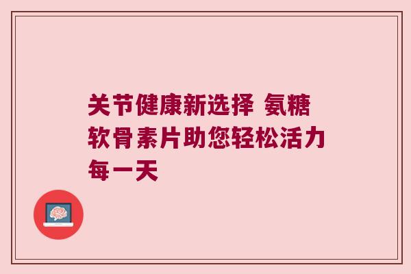 关节健康新选择 氨糖软骨素片助您轻松活力每一天