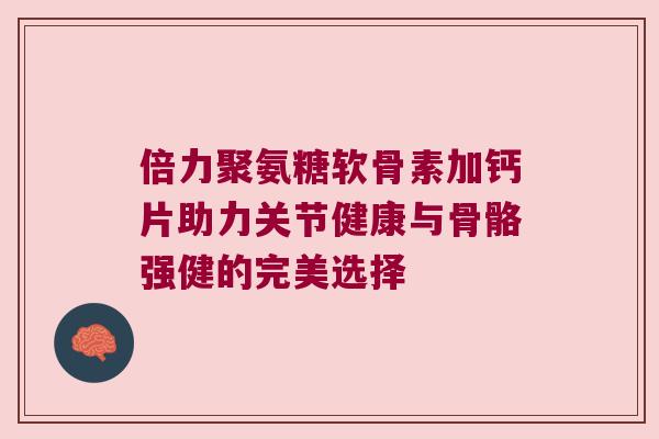 倍力聚氨糖软骨素加钙片助力关节健康与骨骼强健的完美选择 倍力聚氨糖软骨素加钙片助力关节健康与骨骼强健的完美选择