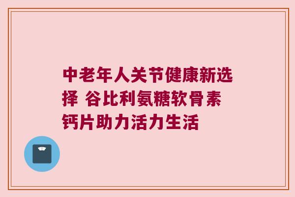 中老年人关节健康新选择 谷比利氨糖软骨素钙片助力活力生活