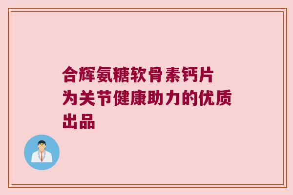 合辉氨糖软骨素钙片 为关节健康助力的优质出品 合辉氨糖软骨素钙片 为关节健康助力的优质出品