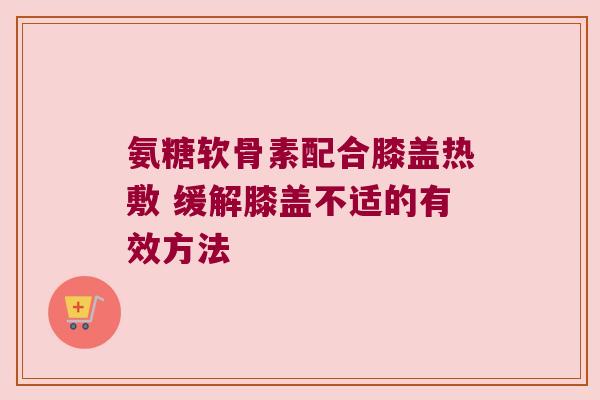氨糖软骨素配合膝盖热敷 缓解膝盖不适的有效方法