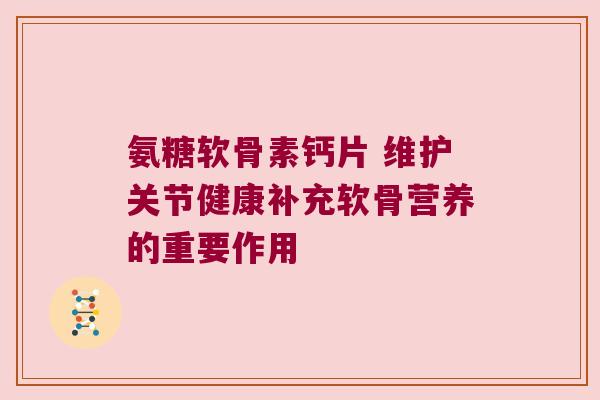 氨糖软骨素钙片 维护关节健康补充软骨营养的重要作用 氨糖软骨素钙片 维护关节健康补充软骨营养的重要作用