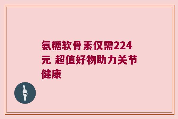 氨糖软骨素仅需224元 超值好物助力关节健康