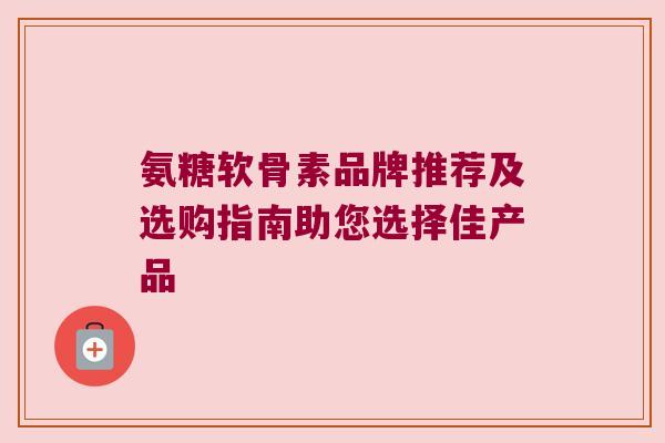 氨糖软骨素品牌推荐及选购指南助您选择佳产品