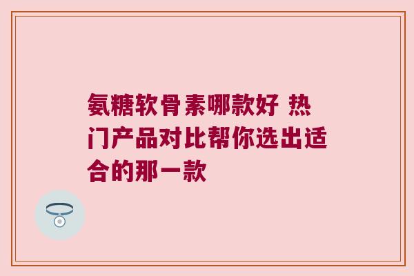 氨糖软骨素哪款好 热门产品对比帮你选出适合的那一款
