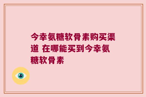 今幸氨糖软骨素购买渠道 在哪能买到今幸氨糖软骨素 今幸氨糖软骨素购买渠道 在哪能买到今幸氨糖软骨素