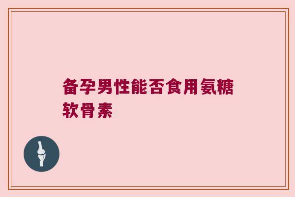 备孕男性能否食用氨糖软骨素