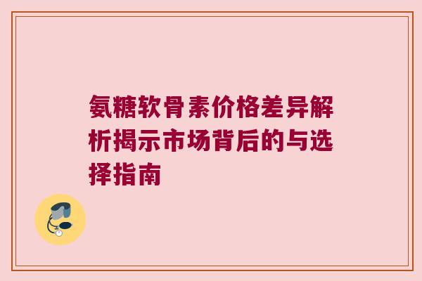 氨糖软骨素价格差异解析揭示市场背后的与选择指南