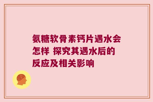 氨糖软骨素钙片遇水会怎样 探究其遇水后的反应及相关影响