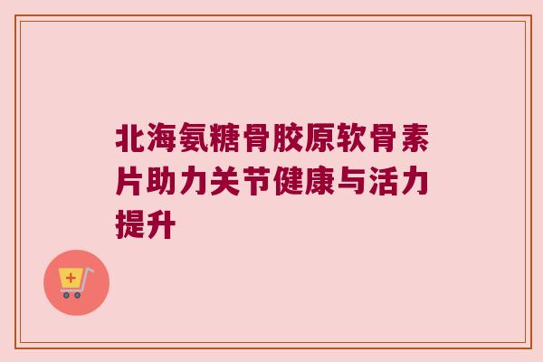 北海氨糖骨胶原软骨素片助力关节健康与活力提升
